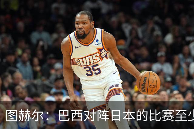 图赫尔：巴西对阵日本的比赛至少是四分之一决赛级别的